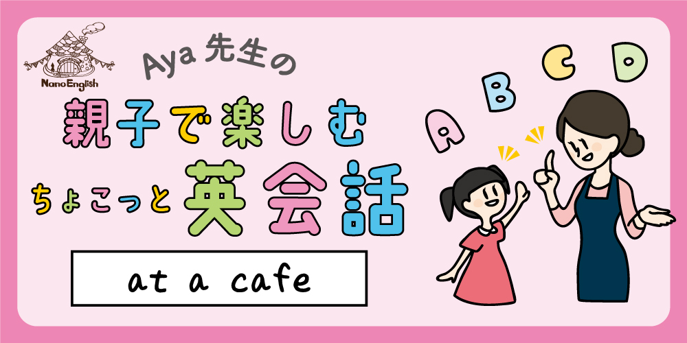 【連載】教えて Aya先生♡ 親子で楽しむちょこっと英会話 ～ at a cafe ① ～