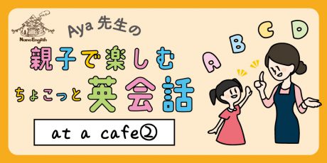 【連載】教えて Aya先生♡  親子で楽しむちょこっと英会話  ～ at  a  cafe ② ～