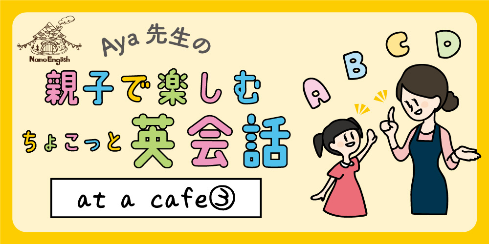 【連載】教えて Aya先生♡ 親子で楽しむちょこっと英会話 ～ at a cafe ③ ～