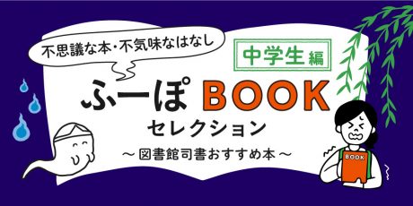 ふーぽBOOKセレクション【中学生編】「夏に読みたい不思議な本、不気味なはなし」～図書館司書おすすめ本～