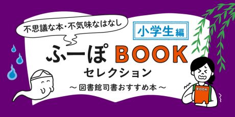 ふーぽBOOKセレクション【小学生編】「夏に読みたい不思議な本、不気味なはなし」～図書館司書おすすめ本～