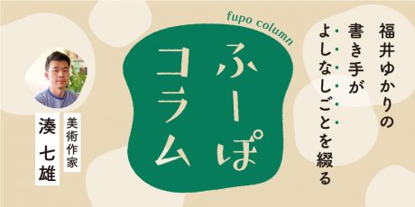 「モノとココロのメンテナンス」美術作家・湊 七雄さん【ふーぽコラム】