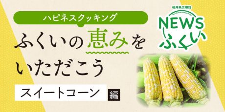 【連載】福井県広報誌『NEWSふくい』毎月第4日曜日発刊。ふくいの恵みをいただく「スイートコーン」編を読んでプレゼントに応募しよう！