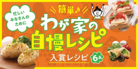 【入賞レシピ編】簡単♪わが家の自慢レシピ。アイデアいっぱいのレシピを6品紹介します！