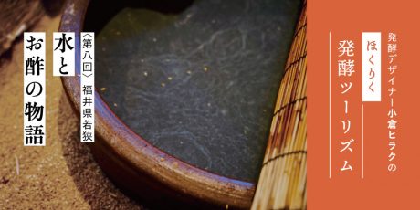 発酵デザイナー小倉ヒラクの《ほくりく発酵ツーリズム》-第8回-水とお酢の物語（福井県若狭編）