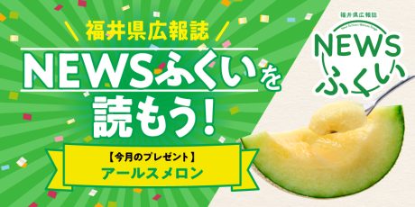 毎月第4日曜日発刊の福井県広報誌『NEWSふくい』を読もう♪ 2025年6月号は「アールスメロン」をプレゼント！