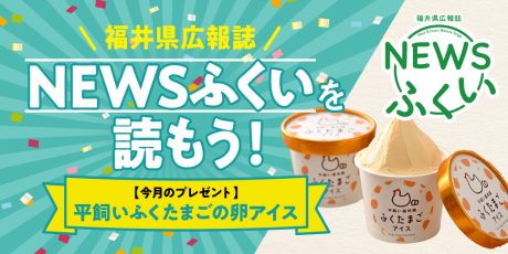 毎月第4日曜日発刊の福井県広報誌『NEWSふくい』を読もう♪ 2025年7月号は「平飼いふくたまごの卵アイス」をプレゼント！