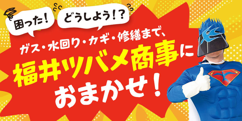 「困った！どうしよう！？」ガス・水回り・カギ・修繕まで、福井ツバメ商事にまとめて相談！